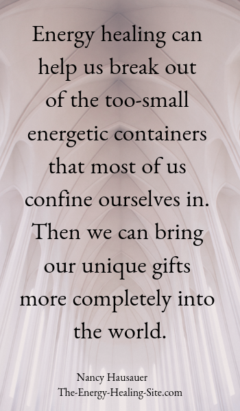 Energy healing can help us break out of the too-small energetic containers that most of us confine ourselves in. Then we can bring our unique gifts more completely into the world.
