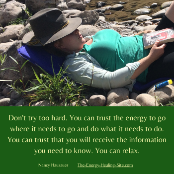  Don't try too hard. You can trust the energy to go where it needs to go and do what it needs to do. You can trust that you will receive the information you need to know. You can relax.