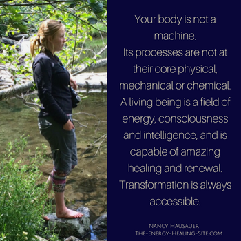 Your body is not a machine. Its processes are not at their core physical, mechanical, or chemical. A living being is a field of energy, consciousness, and intelligence, and is capable of amazing healing and renewal. Transformation is always accessible.